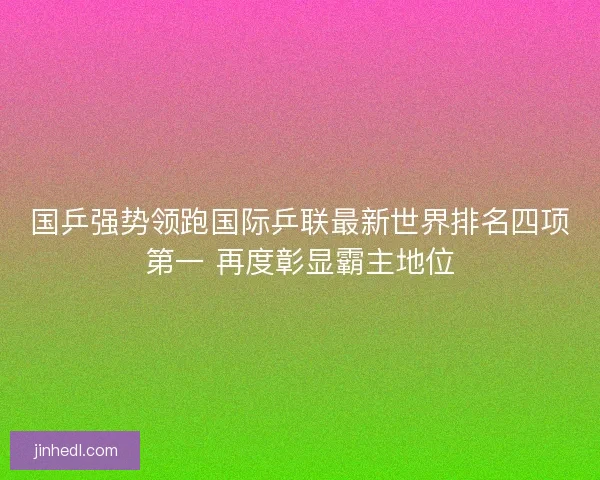 国乒强势领跑国际乒联最新世界排名四项第一 再度彰显霸主地位