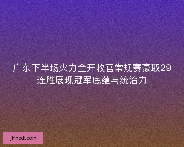 广东下半场火力全开收官常规赛豪取29连胜展现冠军底蕴与统治力