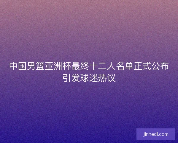 中国男篮亚洲杯最终十二人名单正式公布引发球迷热议